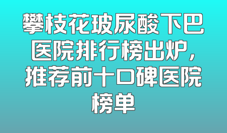 攀枝花玻尿酸下巴医院排行榜出炉，推荐前十口碑医院榜单