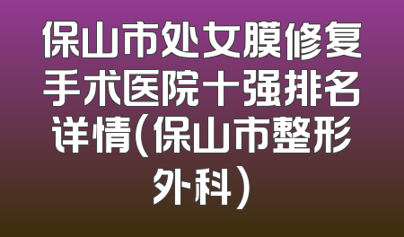 保山市处女膜修复手术医院十强排名详情（保山市整形外科）