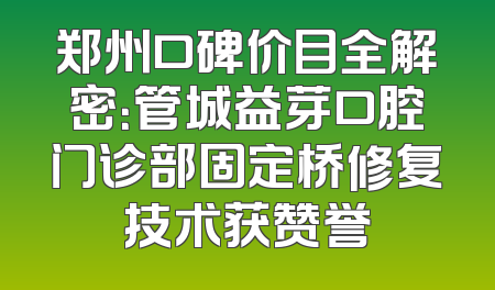 郑州口碑价目全解密：管城益芽口腔门诊部固定桥修复技术获赞誉
