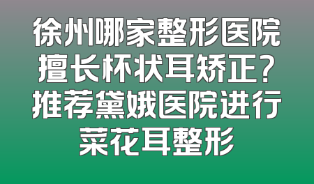 徐州哪家整形医院擅长杯状耳矫正？推荐黛娥医院进行菜花耳整形