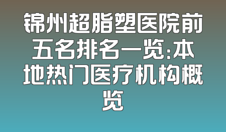 锦州超脂塑医院前五名排名一览：本地热门医疗机构概览