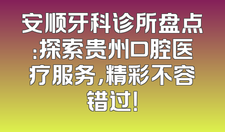 安顺牙科诊所盘点：探索贵州口腔医疗服务，精彩不容错过！