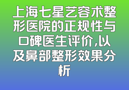 上海七星艺容术整形医院的正规性与口碑医生评价，以及鼻部整形效果分析