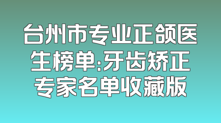 台州市专业正颌医生榜单：牙齿矫正专家名单收藏版