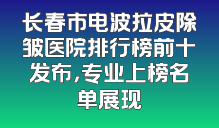 长春市电波拉皮除皱医院排行榜前十发布，专业上榜名单展现