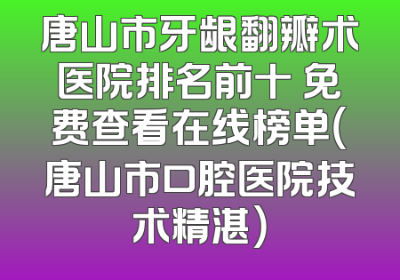 唐山市牙龈翻瓣术医院排名前十 免费查看在线榜单（唐山市口腔医院技术精湛）