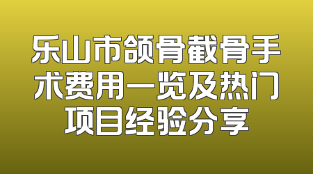 乐山市颌骨截骨手术费用一览及热门项目经验分享
