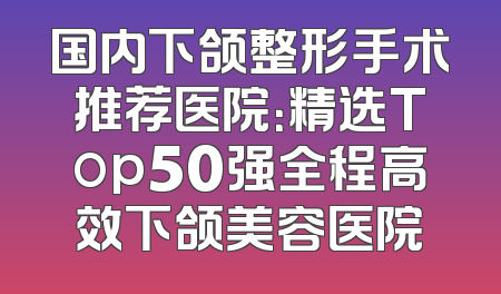 国内下颌整形手术推荐医院：精选Top50强全程高效下颌美容医院