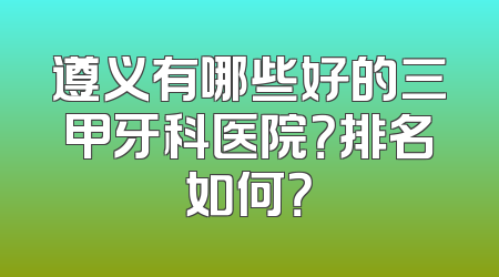 遵义有哪些好的三甲牙科医院？排名如何？