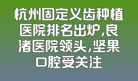杭州固定义齿种植医院排名出炉，良渚医院领头，坚果口腔受关注