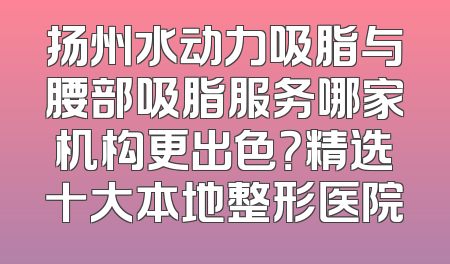 扬州水动力吸脂与腰部吸脂服务哪家机构更出色？精选十大本地整形医院