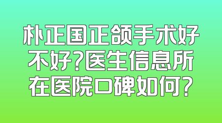 朴正国正颌手术好不好？医生信息所在医院口碑如何？