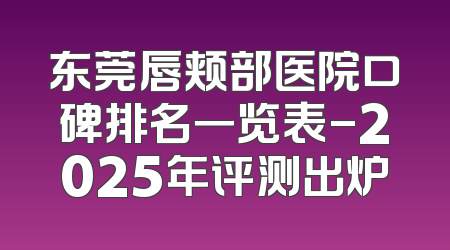 东莞唇颊部医院口碑排名一览表-2025年评测出炉
