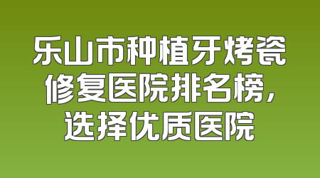 乐山市种植牙烤瓷修复医院排名榜，选择优质医院