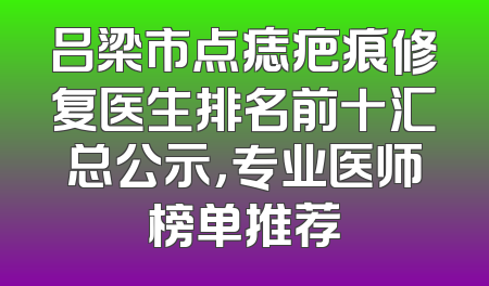 吕梁市点痣疤痕修复医生排名前十汇总公示，专业医师榜单推荐