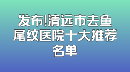 发布！清远市去鱼尾纹医院十大推荐名单