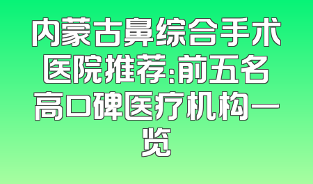 内蒙古鼻综合手术医院推荐：前五名高口碑医疗机构一览
