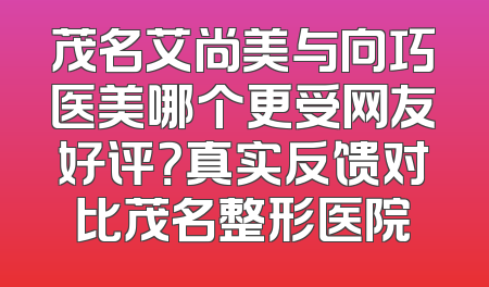 茂名艾尚美与向巧医美哪个更受网友好评？真实反馈对比茂名整形医院