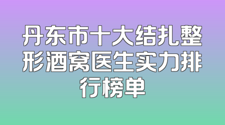 丹东市十大结扎整形酒窝医生实力排行榜单