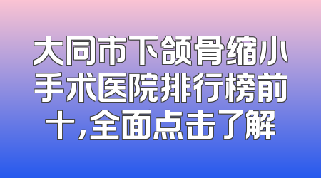 大同市下颌骨缩小手术医院排行榜前十，全面点击了解