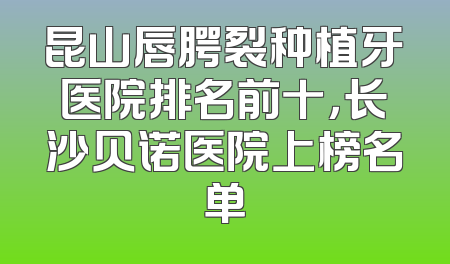 昆山唇腭裂种植牙医院排名前十，长沙贝诺医院上榜名单
