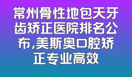 常州骨性地包天牙齿矫正医院排名公布，美斯奥口腔矫正专业高效