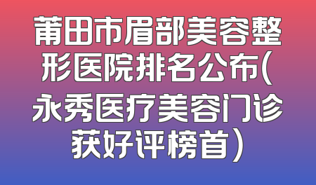 莆田市眉部美容整形医院排名公布（永秀医疗美容门诊获好评榜首）