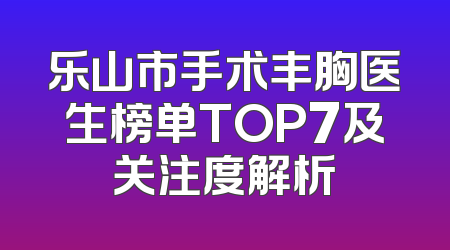 乐山市手术丰胸医生榜单TOP7及关注度解析