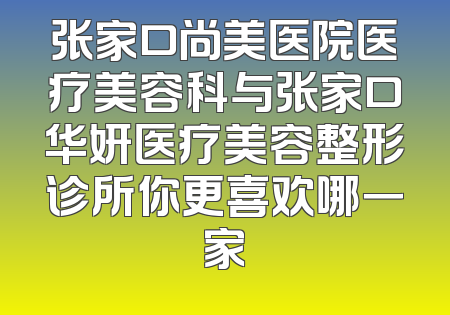 张家口尚美医院医疗美容科与张家口华妍医疗美容整形诊所你更喜欢哪一家