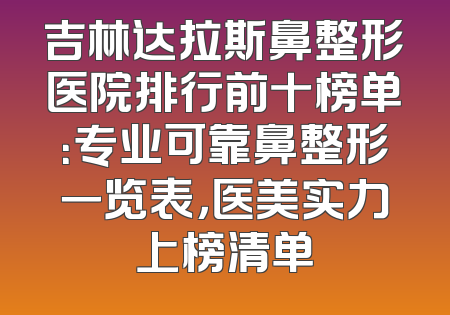 吉林达拉斯鼻整形医院排行前十榜单：专业可靠鼻整形一览表，医美实力上榜清单