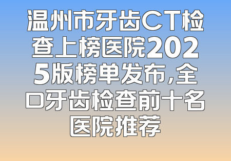 温州市牙齿CT检查上榜医院2025版榜单发布，全口牙齿检查前十名医院推荐