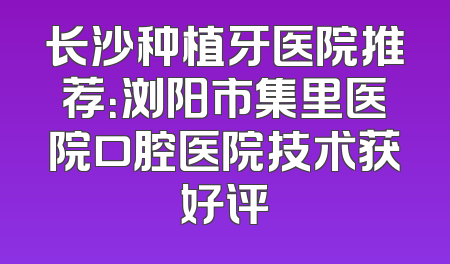 长沙种植牙医院推荐：浏阳市集里医院口腔医院技术获好评