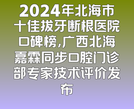 2024年北海市十佳拔牙断根医院口碑榜，广西北海嘉霖同步口腔门诊部专家技术评价发布