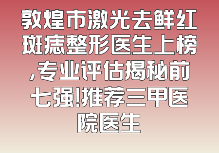 敦煌市激光去鲜红斑痣整形医生上榜，专业评估揭秘前七强！推荐三甲医院医生