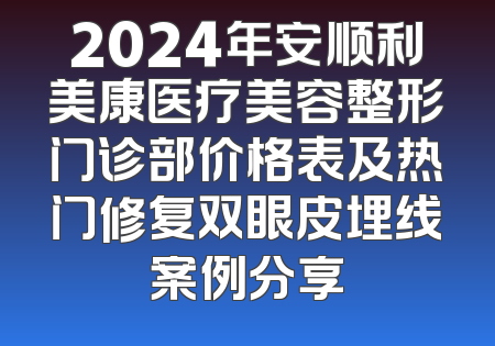 2024年安顺利美康医疗美容整形门诊部价格表及热门修复双眼皮埋线案例分享