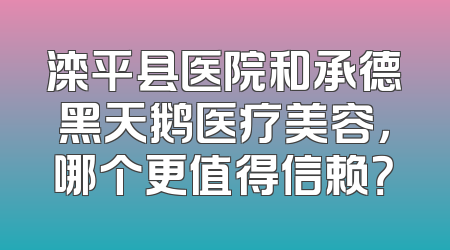 滦平县医院和承德黑天鹅医疗美容，哪个更值得信赖？