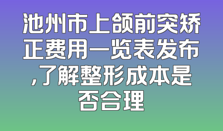 池州市上颌前突矫正费用一览表发布，了解整形成本是否合理