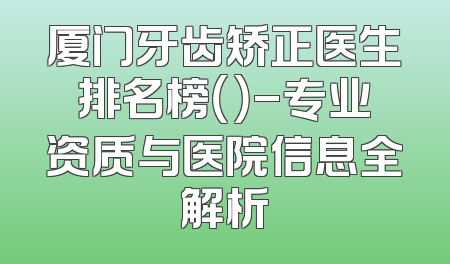 厦门牙齿矫正医生排名榜（）-专业资质与医院信息全解析