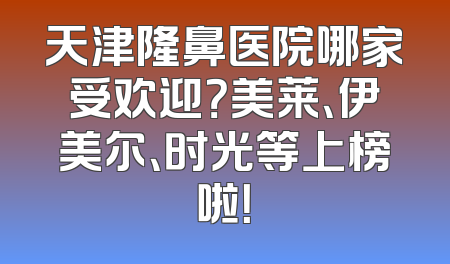 天津隆鼻医院哪家受欢迎？美莱、伊美尔、时光等上榜啦！