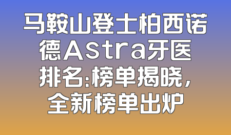 马鞍山登士柏西诺德Astra牙医排名：榜单揭晓，全新榜单出炉