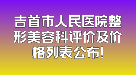 吉首市人民医院整形美容科评价及价格列表公布！