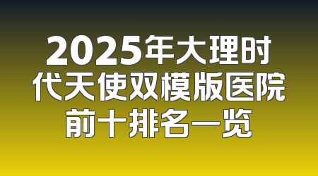 2025年大理时代天使双模版医院前十排名一览