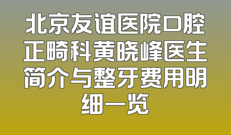 北京友谊医院口腔正畸科黄晓峰医生简介与整牙费用明细一览