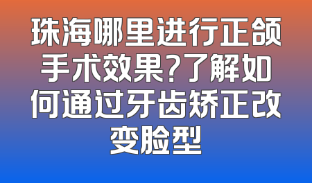 珠海哪里进行正颌手术效果？了解如何通过牙齿矫正改变脸型