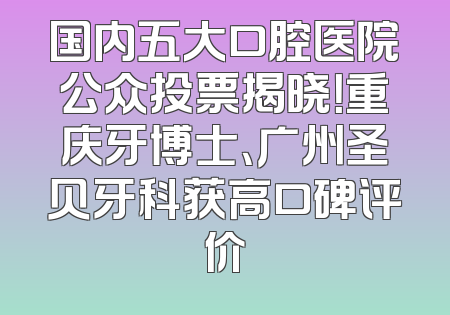 国内五大口腔医院公众投票揭晓！重庆牙博士、广州圣贝牙科获高口碑评价