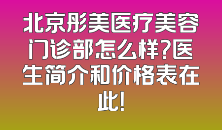 北京彤美医疗美容门诊部怎么样？医生简介和价格表在此！