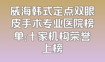 威海韩式定点双眼皮手术专业医院榜单：十家机构荣誉上榜