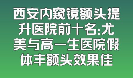 西安内窥镜额头提升医院前十名：尤美与高一生医院假体丰额头效果佳