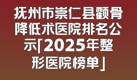 抚州市崇仁县颧骨降低术医院排名公示「2025年整形医院榜单」
