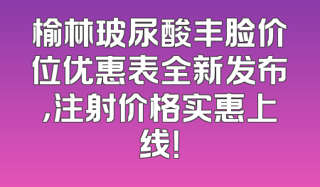 榆林玻尿酸丰脸价位优惠表全新发布，注射价格实惠上线！